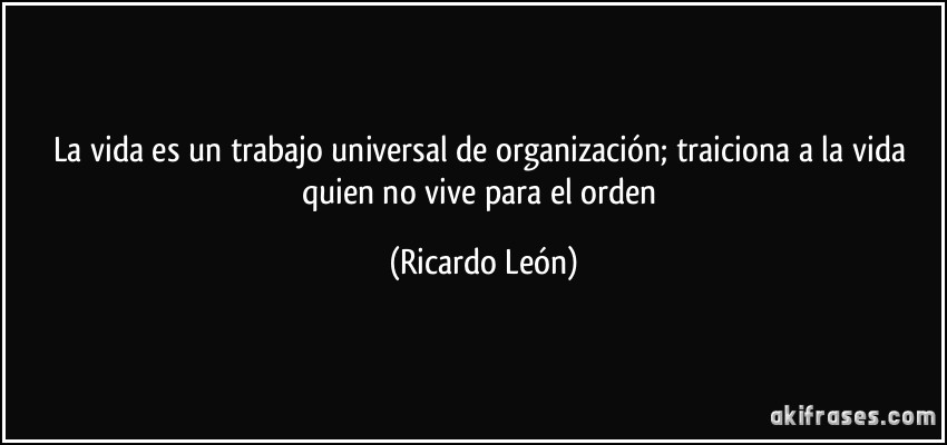 La vida es un trabajo universal de organización; traiciona a la vida quien no vive para el orden (Ricardo León)