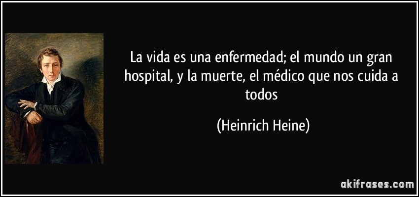 La vida es una enfermedad; el mundo un gran hospital, y la muerte, el médico que nos cuida a todos (Heinrich Heine)