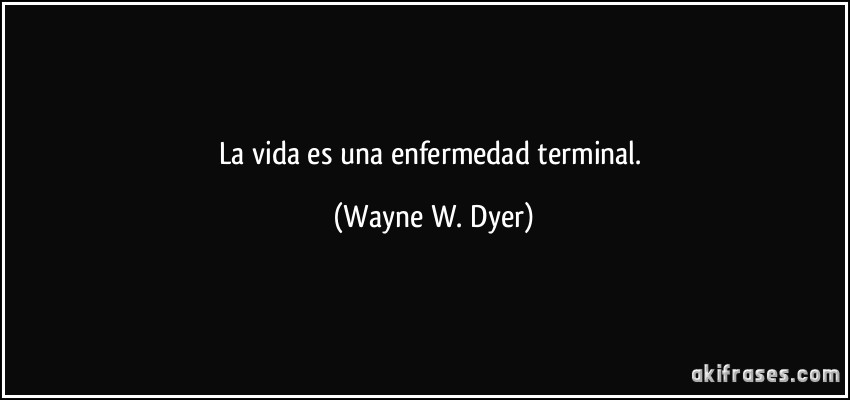 La vida es una enfermedad terminal. (Wayne W. Dyer)
