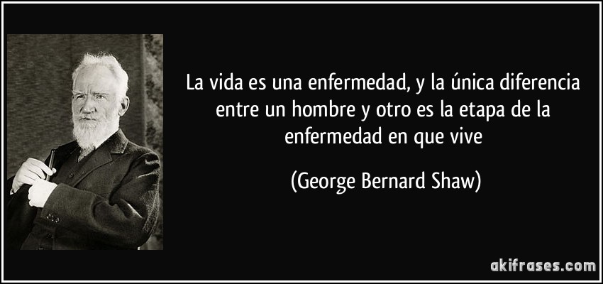 La vida es una enfermedad, y la única diferencia entre un hombre y otro es la etapa de la enfermedad en que vive (George Bernard Shaw)