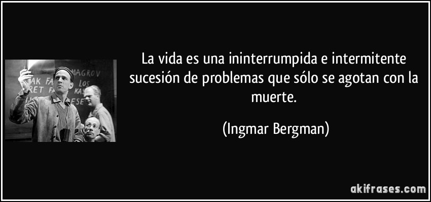 La vida es una ininterrumpida e intermitente sucesión de problemas que sólo se agotan con la muerte. (Ingmar Bergman)