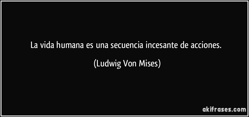 La vida humana es una secuencia incesante de acciones. (Ludwig Von Mises)