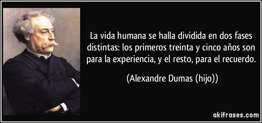 La vida humana se halla dividida en dos fases distintas: los primeros treinta y cinco años son para la experiencia, y el resto, para el recuerdo. (Alexandre Dumas (hijo))