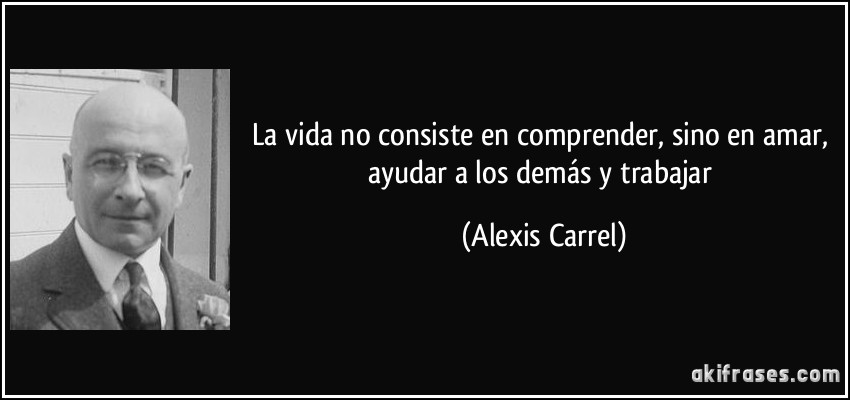 La vida no consiste en comprender, sino en amar, ayudar a los demás y trabajar (Alexis Carrel)