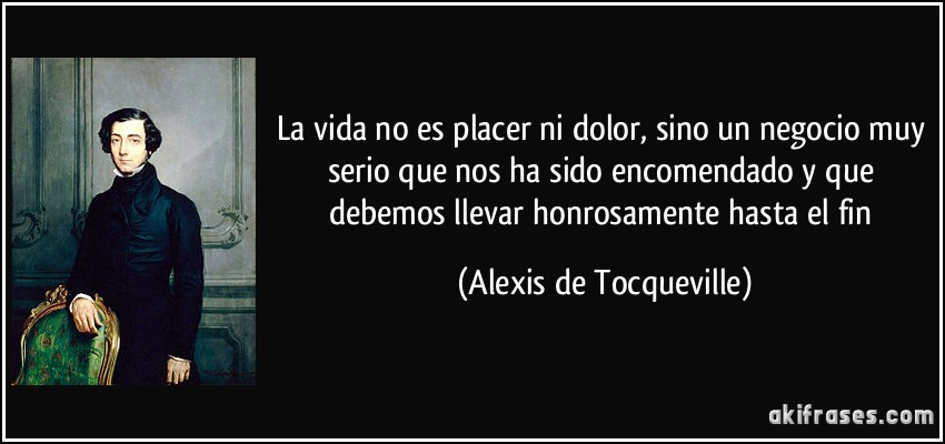 La vida no es placer ni dolor, sino un negocio muy serio que nos ha sido encomendado y que debemos llevar honrosamente hasta el fin (Alexis de Tocqueville)