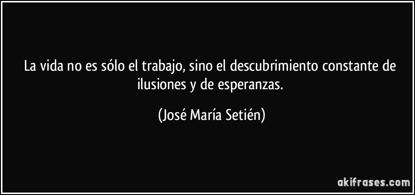 La vida no es sólo el trabajo, sino el descubrimiento constante de ilusiones y de esperanzas. (José María Setién)