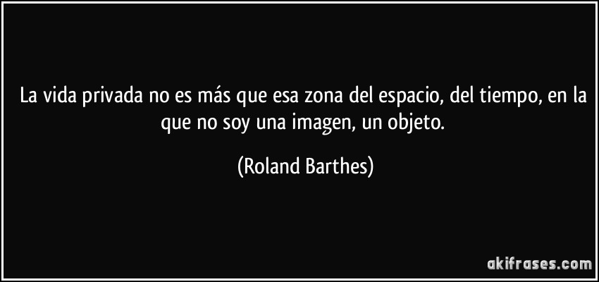 La vida privada no es más que esa zona del espacio, del tiempo, en la que no soy una imagen, un objeto. (Roland Barthes)