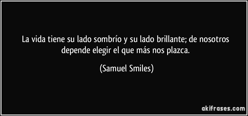 La vida tiene su lado sombrío y su lado brillante; de nosotros depende elegir el que más nos plazca. (Samuel Smiles)