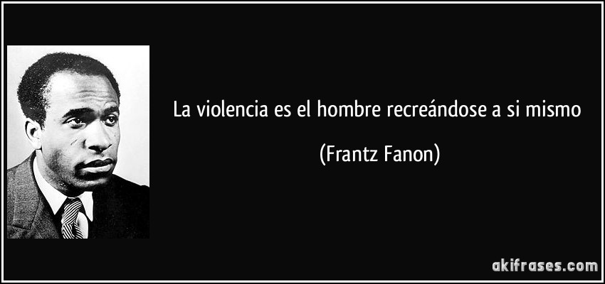 La violencia es el hombre recreándose a si mismo (Frantz Fanon)