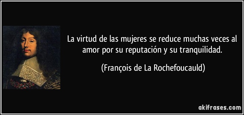La virtud de las mujeres se reduce muchas veces al amor por su reputación y su tranquilidad. (François de La Rochefoucauld)