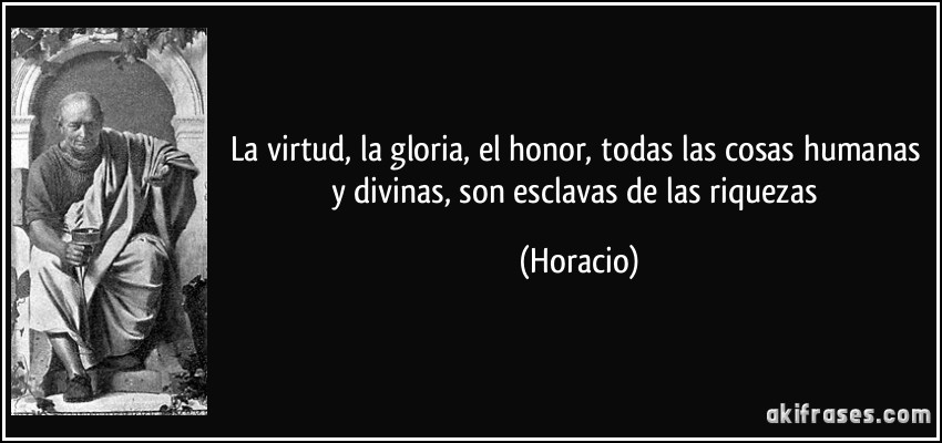 La virtud, la gloria, el honor, todas las cosas humanas y divinas, son esclavas de las riquezas (Horacio)