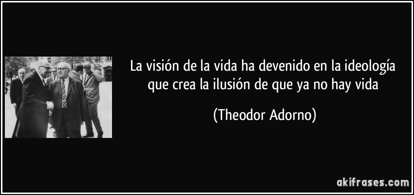 La visión de la vida ha devenido en la ideología que crea la ilusión de que ya no hay vida (Theodor Adorno)
