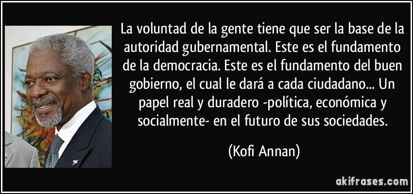 La voluntad de la gente tiene que ser la base de la autoridad gubernamental. Este es el fundamento de la democracia. Este es el fundamento del buen gobierno, el cual le dará a cada ciudadano... Un papel real y duradero -política, económica y socialmente- en el futuro de sus sociedades. (Kofi Annan)