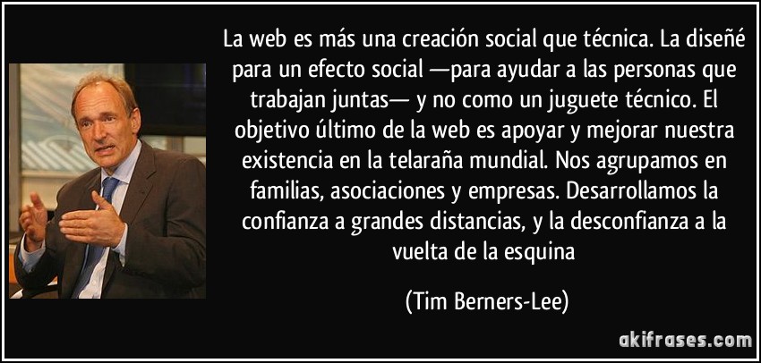 La web es más una creación social que técnica. La diseñé para un efecto social —para ayudar a las personas que trabajan juntas— y no como un juguete técnico. El objetivo último de la web es apoyar y mejorar nuestra existencia en la telaraña mundial. Nos agrupamos en familias, asociaciones y empresas. Desarrollamos la confianza a grandes distancias, y la desconfianza a la vuelta de la esquina (Tim Berners-Lee)