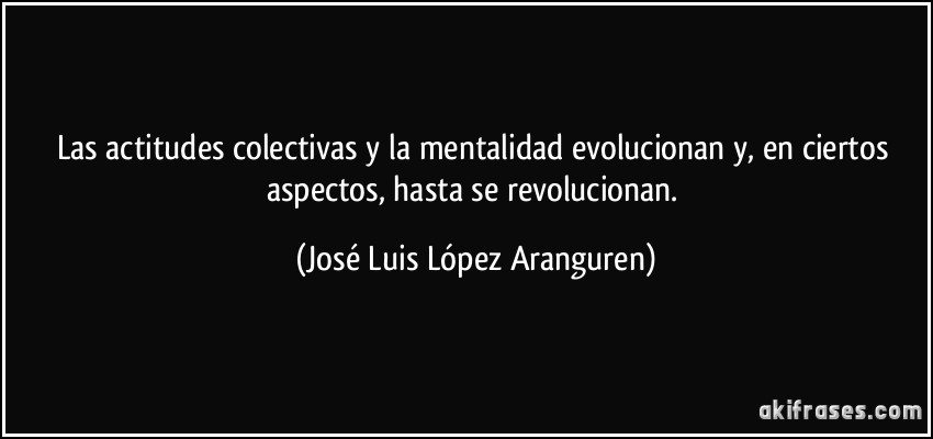 Las actitudes colectivas y la mentalidad evolucionan y, en ciertos aspectos, hasta se revolucionan. (José Luis López Aranguren)