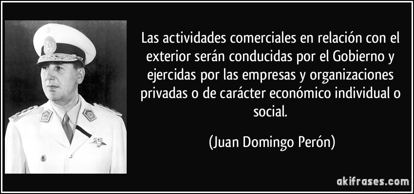 Las actividades comerciales en relación con el exterior serán conducidas por el Gobierno y ejercidas por las empresas y organizaciones privadas o de carácter económico individual o social. (Juan Domingo Perón)