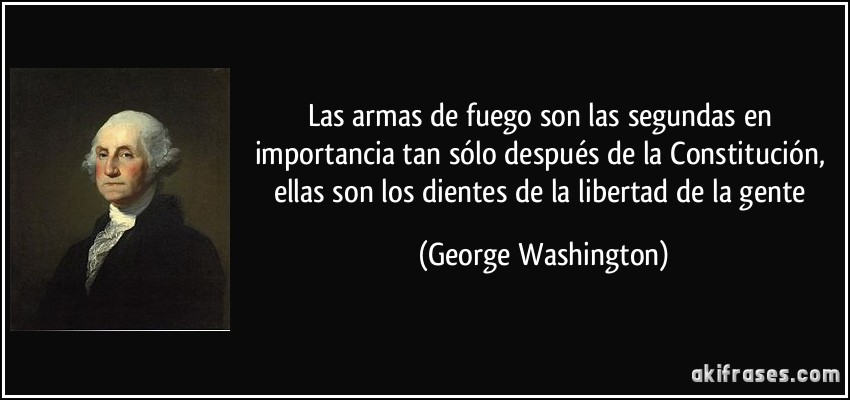 Las armas de fuego son las segundas en importancia tan sólo después de la Constitución, ellas son los dientes de la libertad de la gente (George Washington)