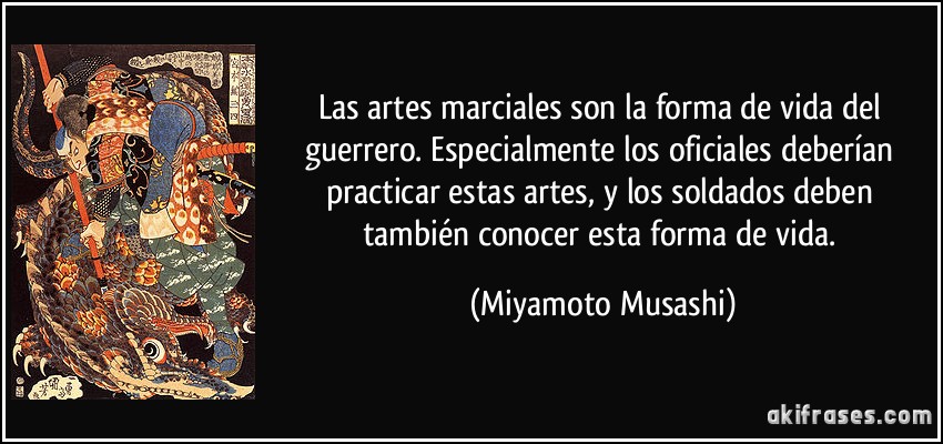 Las artes marciales son la forma de vida del guerrero. Especialmente los oficiales deberían practicar estas artes, y los soldados deben también conocer esta forma de vida. (Miyamoto Musashi)