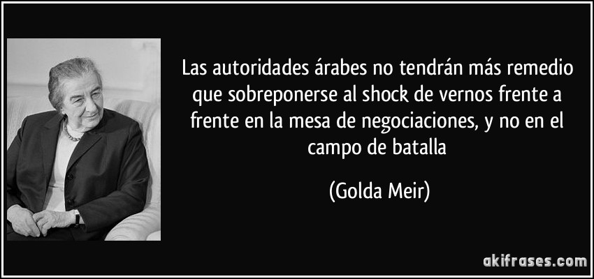 Las autoridades árabes no tendrán más remedio que sobreponerse al shock de vernos frente a frente en la mesa de negociaciones, y no en el campo de batalla (Golda Meir)