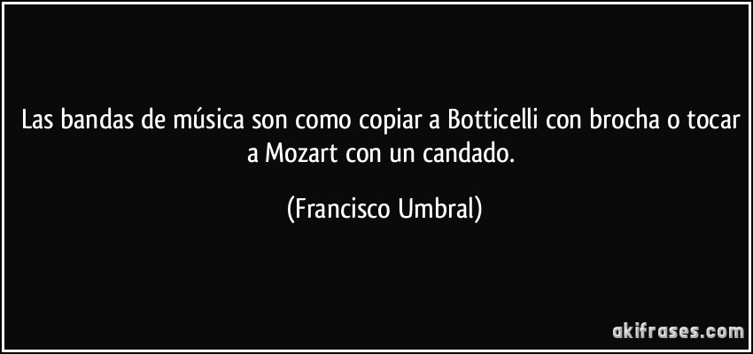 Las bandas de música son como copiar a Botticelli con brocha o tocar a Mozart con un candado. (Francisco Umbral)