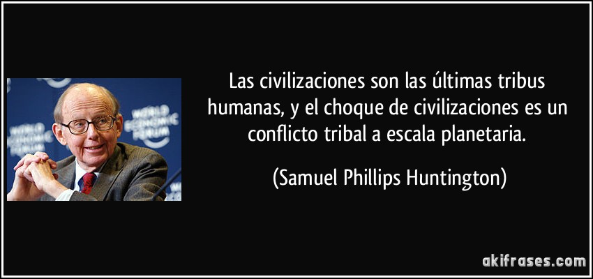 Las civilizaciones son las últimas tribus humanas, y el choque de civilizaciones es un conflicto tribal a escala planetaria. (Samuel Phillips Huntington)