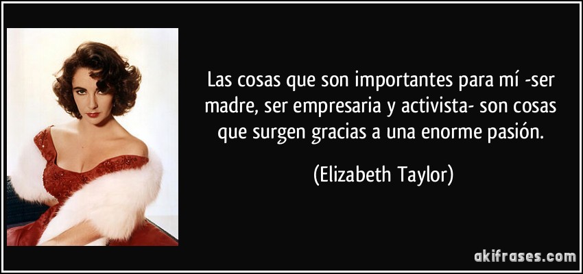 Las cosas que son importantes para mí -ser madre, ser empresaria y activista- son cosas que surgen gracias a una enorme pasión. (Elizabeth Taylor)