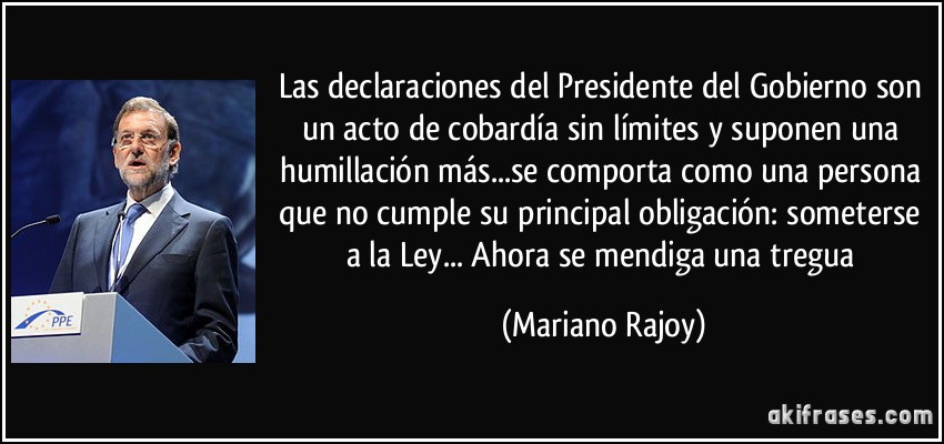 Las declaraciones del Presidente del Gobierno son un acto de cobardía sin límites y suponen una humillación más...se comporta como una persona que no cumple su principal obligación: someterse a la Ley... Ahora se mendiga una tregua (Mariano Rajoy)