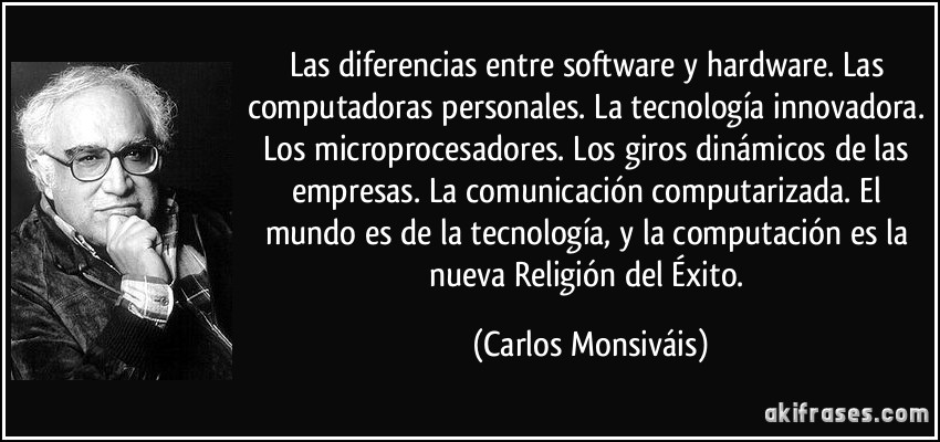 Las diferencias entre software y hardware. Las computadoras personales. La tecnología innovadora. Los microprocesadores. Los giros dinámicos de las empresas. La comunicación computarizada. El mundo es de la tecnología, y la computación es la nueva Religión del Éxito. (Carlos Monsiváis)