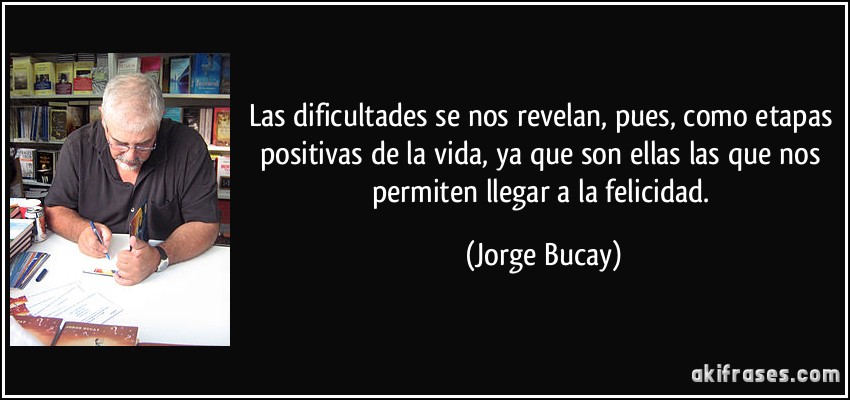 Las dificultades se nos revelan, pues, como etapas positivas de la vida, ya que son ellas las que nos permiten llegar a la felicidad. (Jorge Bucay)