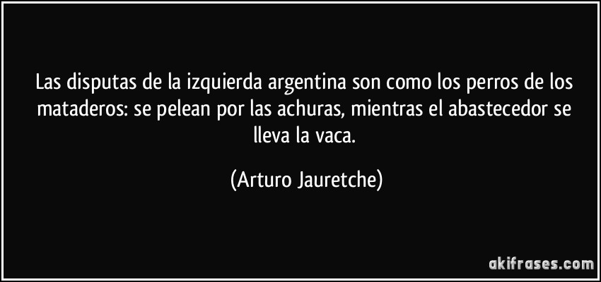 Las disputas de la izquierda argentina son como los perros de los mataderos: se pelean por las achuras, mientras el abastecedor se lleva la vaca. (Arturo Jauretche)