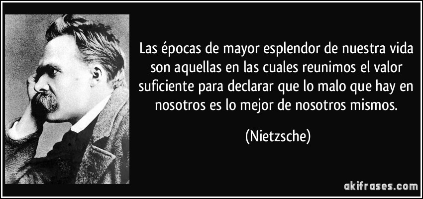 Las épocas de mayor esplendor de nuestra vida son aquellas en las cuales reunimos el valor suficiente para declarar que lo malo que hay en nosotros es lo mejor de nosotros mismos. (Nietzsche)