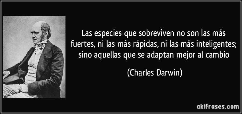 Las especies que sobreviven no son las más fuertes, ni las más rápidas, ni las más inteligentes; sino aquellas que se adaptan mejor al cambio (Charles Darwin)