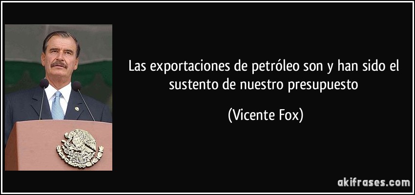 Las exportaciones de petróleo son y han sido el sustento de nuestro presupuesto (Vicente Fox)