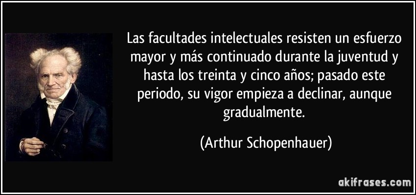 Las facultades intelectuales resisten un esfuerzo mayor y más continuado durante la juventud y hasta los treinta y cinco años; pasado este periodo, su vigor empieza a declinar, aunque gradualmente. (Arthur Schopenhauer)