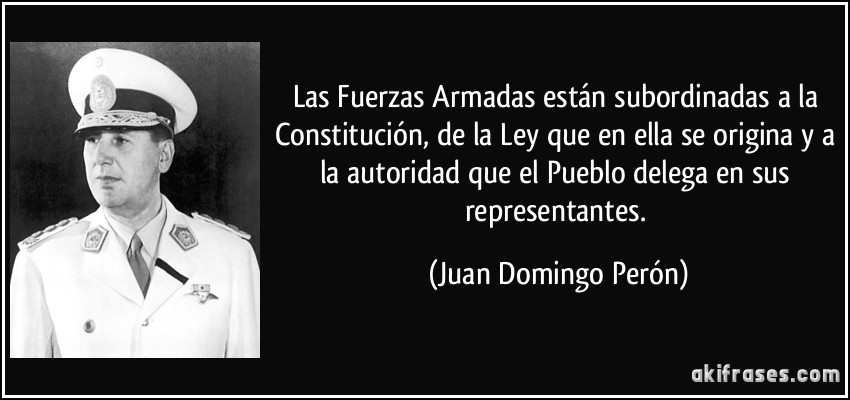 Las Fuerzas Armadas están subordinadas a la Constitución, de la Ley que en ella se origina y a la autoridad que el Pueblo delega en sus representantes. (Juan Domingo Perón)