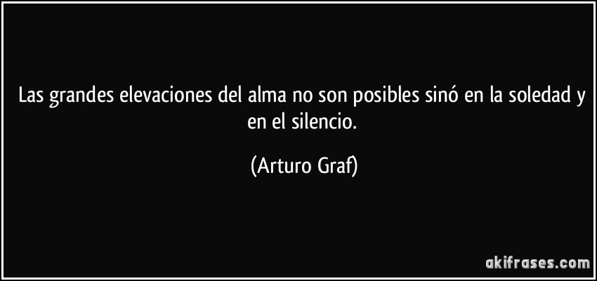 Las grandes elevaciones del alma no son posibles sinó en la soledad y en el silencio. (Arturo Graf)