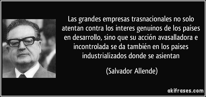 Las grandes empresas trasnacionales no solo atentan contra los interes genuinos de los países en desarrollo, sino que su acción avasalladora e incontrolada se da también en los paises industrializados donde se asientan (Salvador Allende)