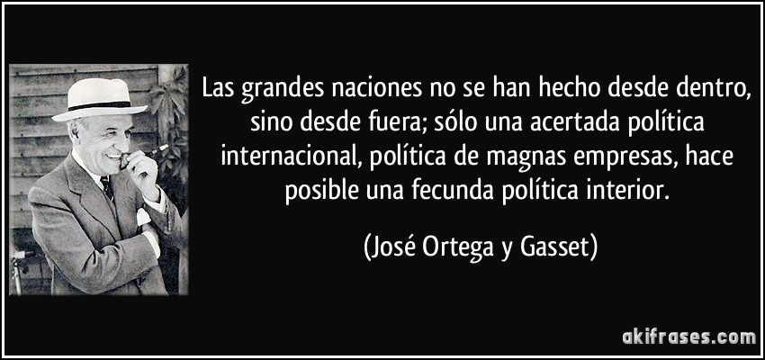 Las grandes naciones no se han hecho desde dentro, sino desde fuera; sólo una acertada política internacional, política de magnas empresas, hace posible una fecunda política interior. (José Ortega y Gasset)
