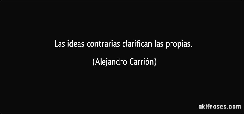Las ideas contrarias clarifican las propias. (Alejandro Carrión)