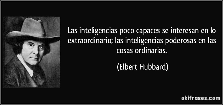 Las inteligencias poco capaces se interesan en lo extraordinario; las inteligencias poderosas en las cosas ordinarias. (Elbert Hubbard)