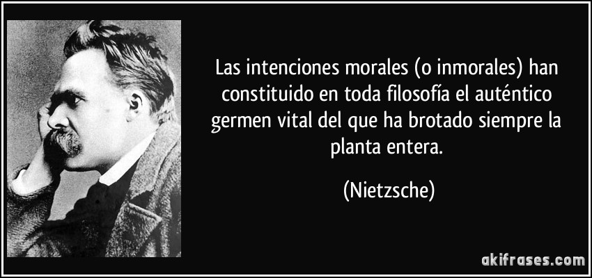 Las intenciones morales (o inmorales) han constituido en toda filosofía el auténtico germen vital del que ha brotado siempre la planta entera. (Nietzsche)
