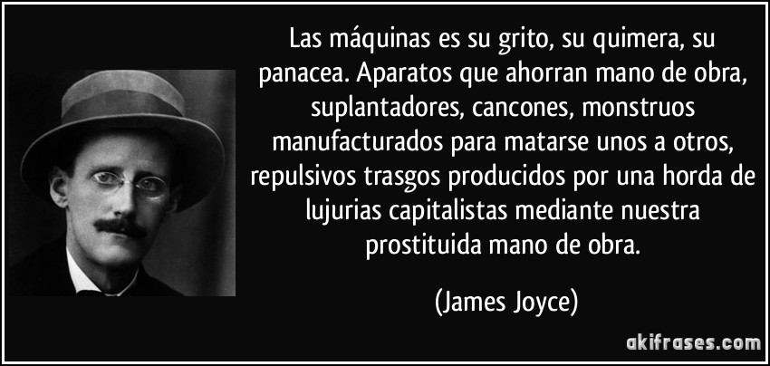Las máquinas es su grito, su quimera, su panacea. Aparatos que ahorran mano de obra, suplantadores, cancones, monstruos manufacturados para matarse unos a otros, repulsivos trasgos producidos por una horda de lujurias capitalistas mediante nuestra prostituida mano de obra. (James Joyce)