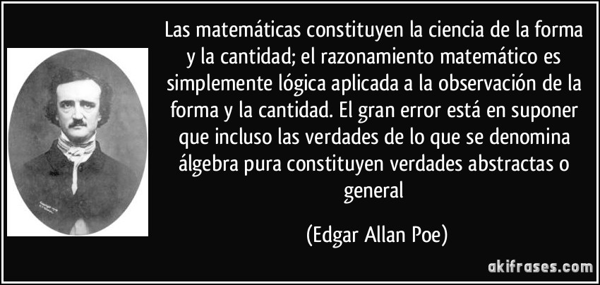 Las matemáticas constituyen la ciencia de la forma y la cantidad; el razonamiento matemático es simplemente lógica aplicada a la observación de la forma y la cantidad. El gran error está en suponer que incluso las verdades de lo que se denomina álgebra pura constituyen verdades abstractas o general (Edgar Allan Poe)