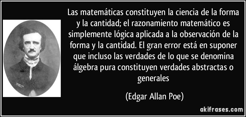Las matemáticas constituyen la ciencia de la forma y la cantidad; el razonamiento matemático es simplemente lógica aplicada a la observación de la forma y la cantidad. El gran error está en suponer que incluso las verdades de lo que se denomina álgebra pura constituyen verdades abstractas o generales (Edgar Allan Poe)