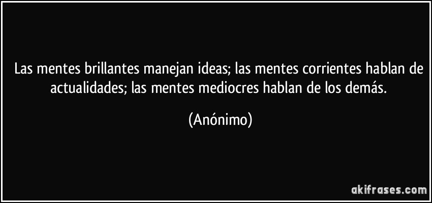 Las mentes brillantes manejan ideas; las mentes corrientes hablan de actualidades; las mentes mediocres hablan de los demás. (Anónimo)