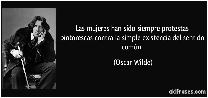 Las mujeres han sido siempre protestas pintorescas contra la simple existencia del sentido común. (Oscar Wilde)