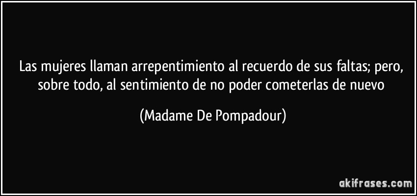 Las mujeres llaman arrepentimiento al recuerdo de sus faltas; pero, sobre todo, al sentimiento de no poder cometerlas de nuevo (Madame De Pompadour)