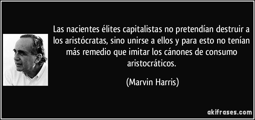 Las nacientes élites capitalistas no pretendían destruir a los aristócratas, sino unirse a ellos y para esto no tenían más remedio que imitar los cánones de consumo aristocráticos. (Marvin Harris)