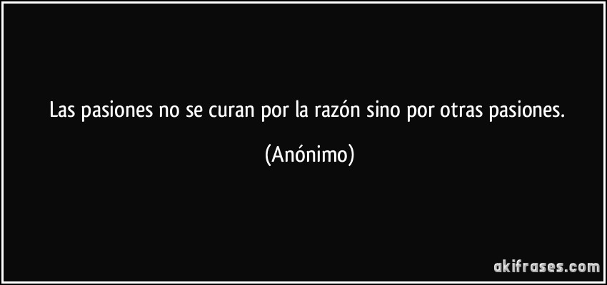 Las pasiones no se curan por la razón sino por otras pasiones. (Anónimo)