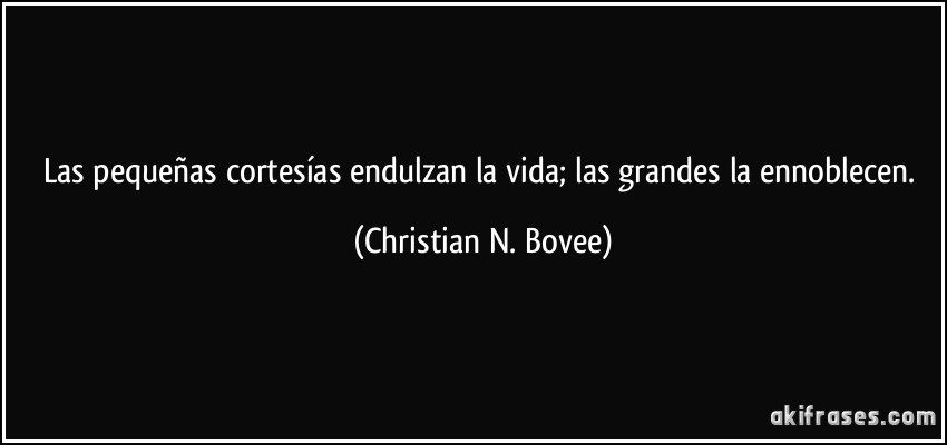 Las pequeñas cortesías endulzan la vida; las grandes la ennoblecen. (Christian N. Bovee)